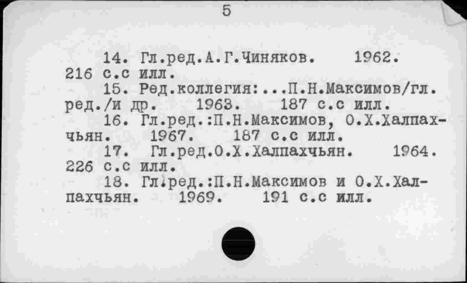 ﻿5
14.	Гл.ред.А.Г.Чиняков. 1962.
216 с.с илл.
15.	Ред.коллегия:...П.Н.Максимов/гл.
ред./и др. 1963.	187 с.с илл.
16.	Гл.ред.:П.Н.Максимов, О.Х.Халпах-
чьян. 1967.	187 с.с илл.
17.	Гл.ред.О.Х.Халпахчьян. 1964. 226 с.с илл.
18.	Гл*ред.:П.Н.Максимов и О.Х.Хал-
пахчьян. 1969.	191 с.с илл.